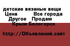 детские вязаные вещи › Цена ­ 500 - Все города Другое » Продам   . Крым,Белогорск